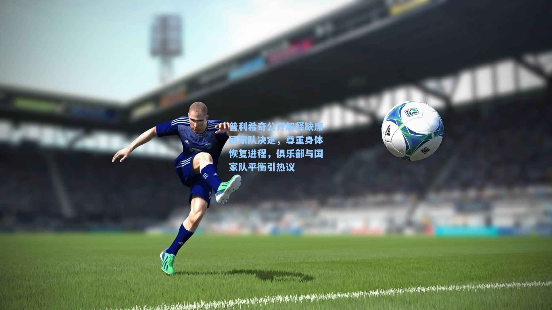普利希奇公开解释缺席国家队决定，尊重身体恢复进程，俱乐部与国家队平衡引热议