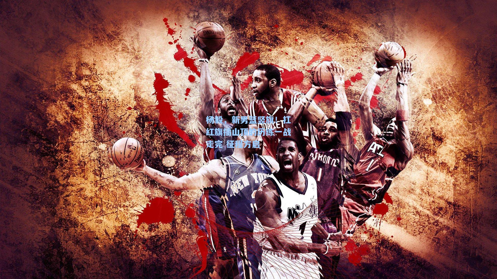 杨毅，新男篮竖旗！扛红旗插山顶的历练一战走完 征程方启